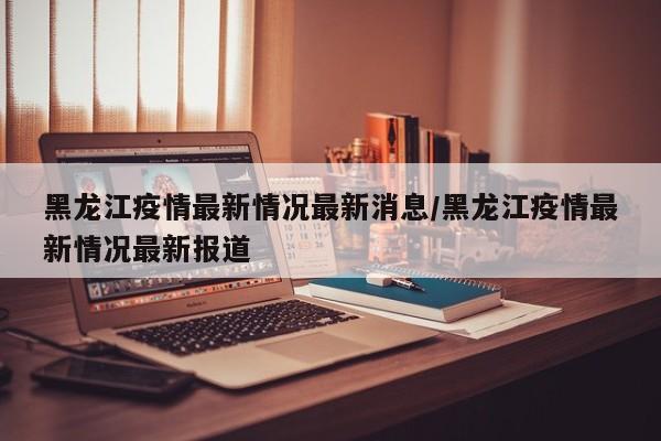 黑龙江疫情最新情况最新消息/黑龙江疫情最新情况最新报道
