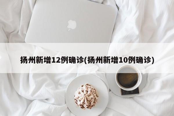扬州新增12例确诊(扬州新增10例确诊)