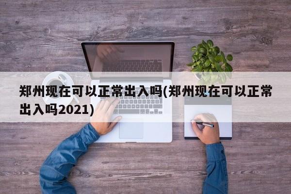 郑州现在可以正常出入吗(郑州现在可以正常出入吗2021)