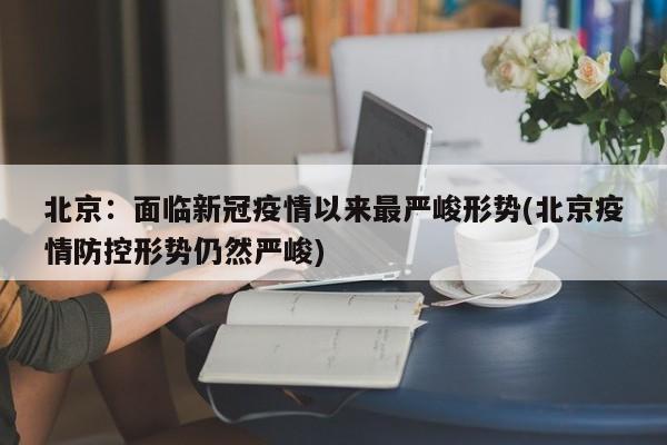 北京:面临新冠疫情以来最严峻形势(北京疫情防控形势仍然严峻)