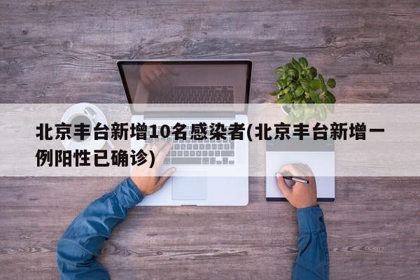 北京丰台新增10名感染者(北京丰台新增一例阳性已确诊)