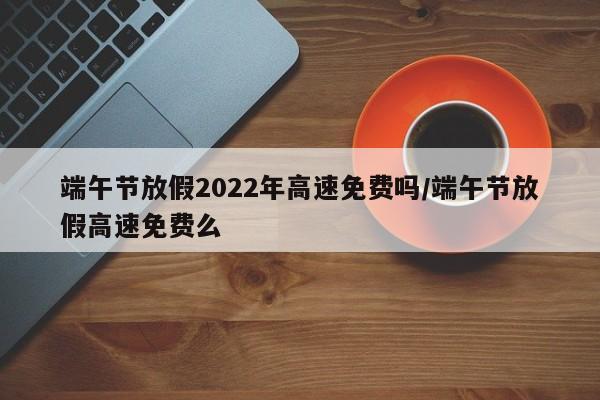 端午节放假2022年高速免费吗/端午节放假高速免费么