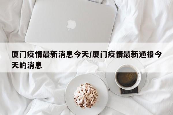 厦门疫情最新消息今天/厦门疫情最新通报今天的消息
