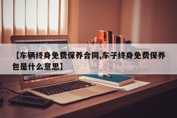 【车辆终身免费保养合同,车子终身免费保养包是什么意思】