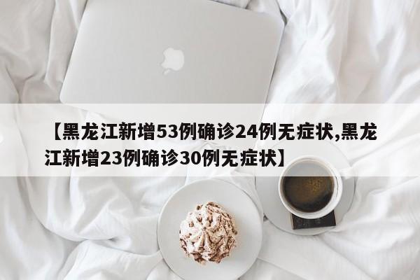 【黑龙江新增53例确诊24例无症状,黑龙江新增23例确诊30例无症状】