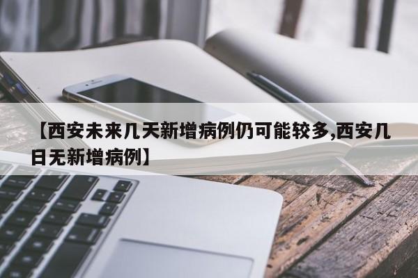 【西安未来几天新增病例仍可能较多,西安几日无新增病例】