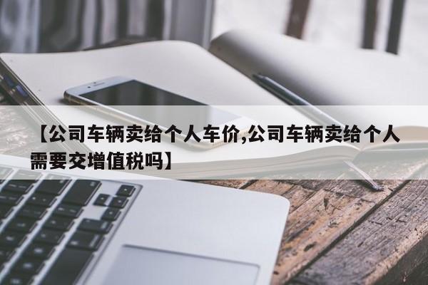 【公司车辆卖给个人车价,公司车辆卖给个人需要交增值税吗】