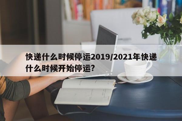 快递什么时候停运2019/2021年快递什么时候开始停运?