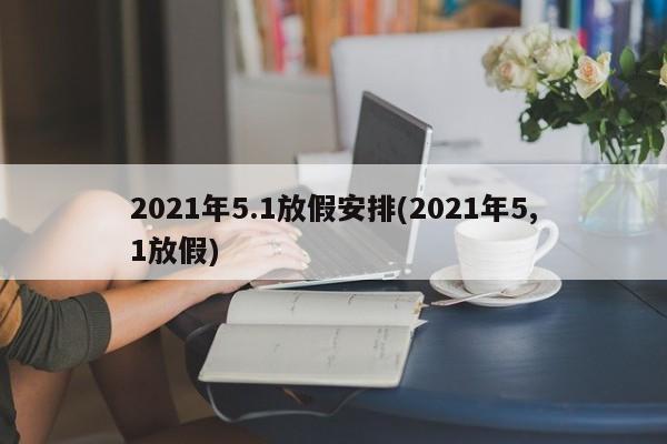 2021年5.1放假安排(2021年5,1放假)