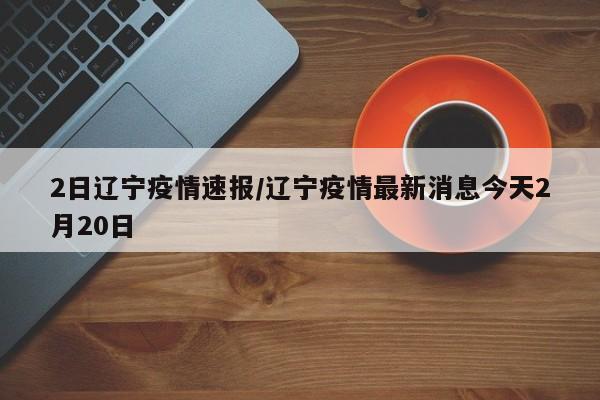2日辽宁疫情速报/辽宁疫情最新消息今天2月20日