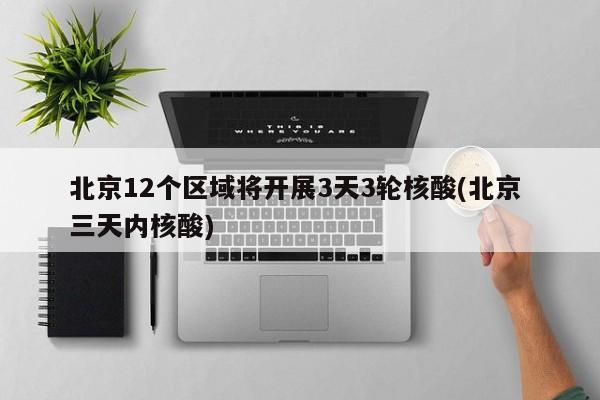 北京12个区域将开展3天3轮核酸(北京 三天内核酸)
