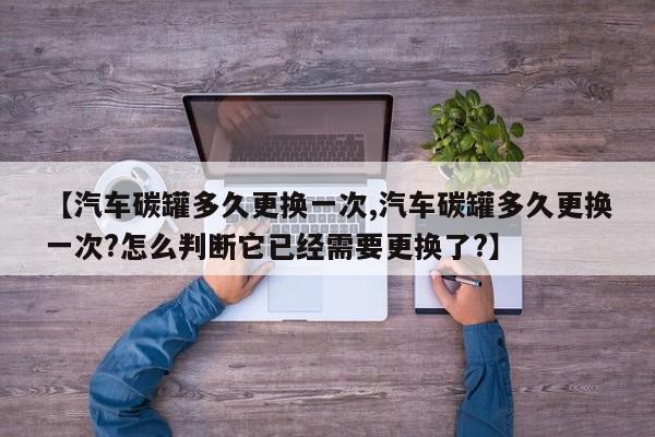 【汽车碳罐多久更换一次,汽车碳罐多久更换一次?怎么判断它已经需要更换了?】