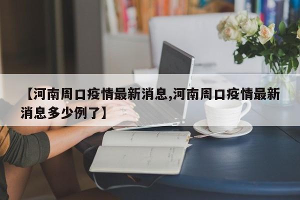 【河南周口疫情最新消息,河南周口疫情最新消息多少例了】