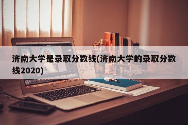 济南大学是录取分数线(济南大学的录取分数线2020)