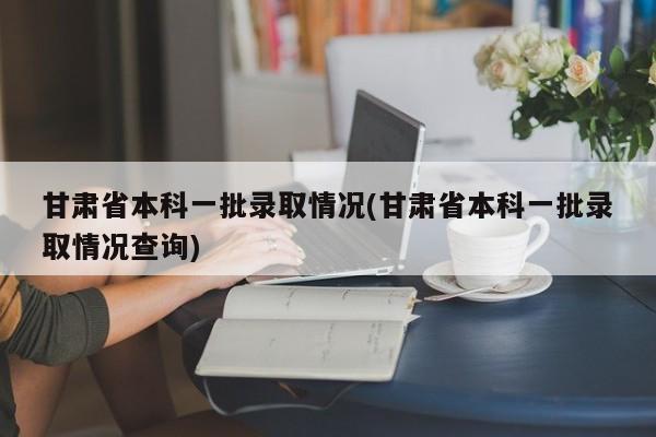 甘肃省本科一批录取情况(甘肃省本科一批录取情况查询)