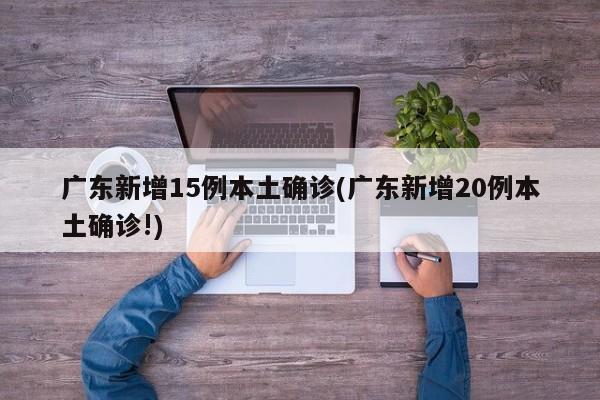 广东新增15例本土确诊(广东新增20例本土确诊!)