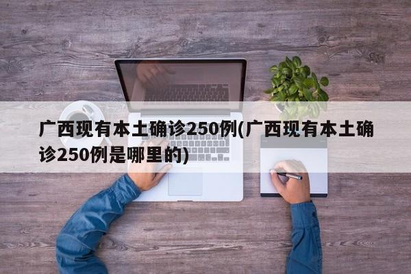 广西现有本土确诊250例(广西现有本土确诊250例是哪里的)