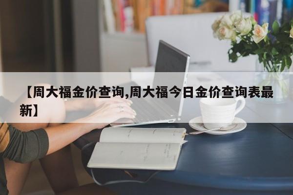 【周大福金价查询,周大福今日金价查询表最新】