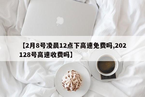 【2月8号凌晨12点下高速免费吗,202128号高速收费吗】