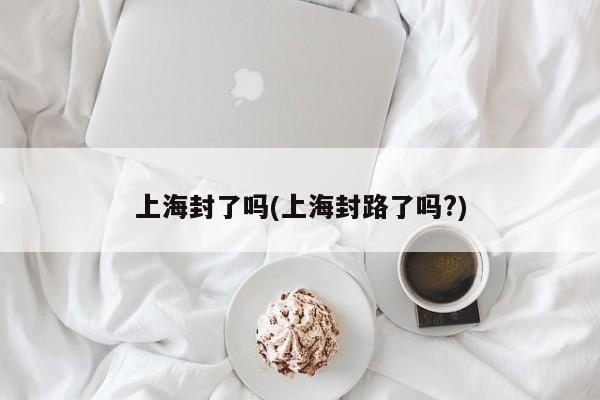 上海封了吗(上海封路了吗?)