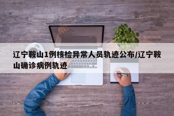 辽宁鞍山1例核检异常人员轨迹公布/辽宁鞍山确诊病例轨迹