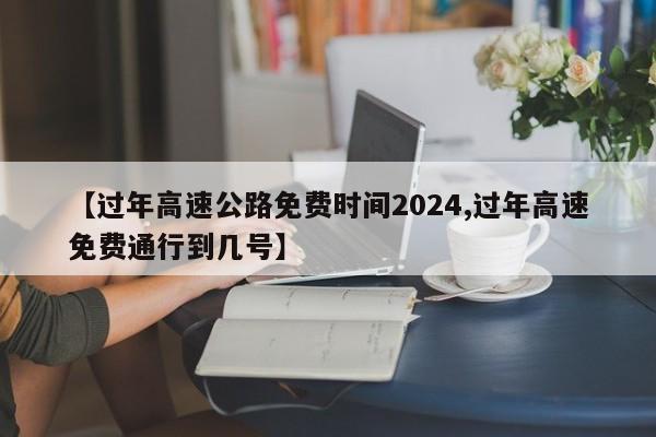 【过年高速公路免费时间2024,过年高速免费通行到几号】