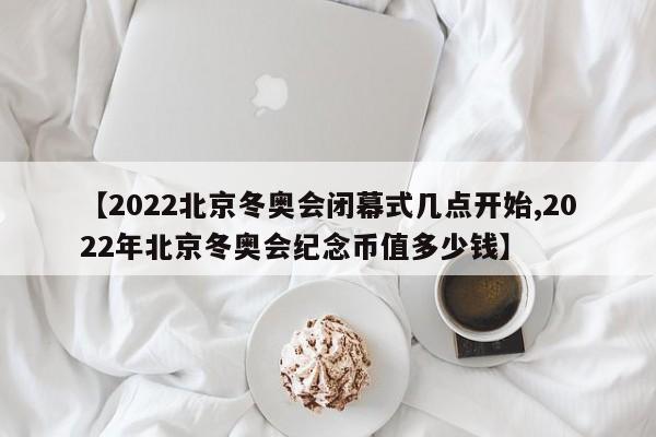 【2022北京冬奥会闭幕式几点开始,2022年北京冬奥会纪念币值多少钱】