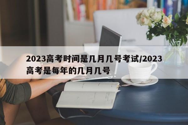 2023高考时间是几月几号考试/2023高考是每年的几月几号