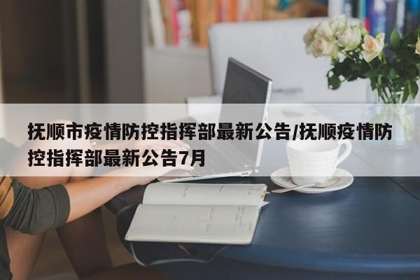 抚顺市疫情防控指挥部最新公告/抚顺疫情防控指挥部最新公告7月