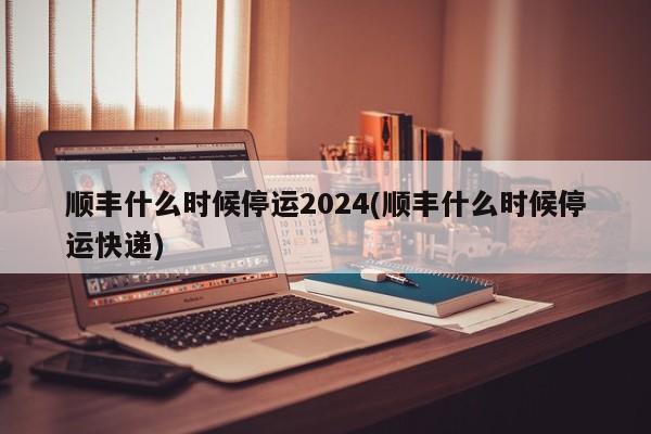 顺丰什么时候停运2024(顺丰什么时候停运快递)