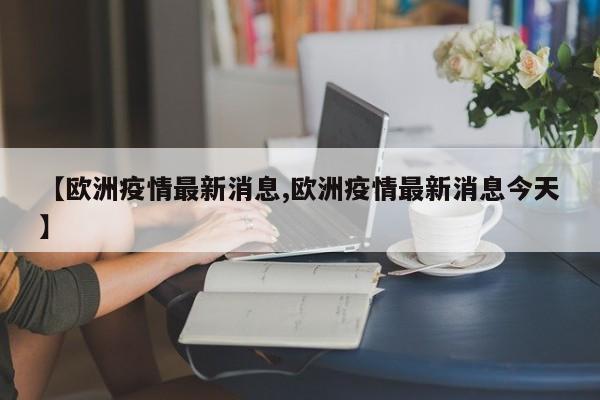 【欧洲疫情最新消息,欧洲疫情最新消息今天】