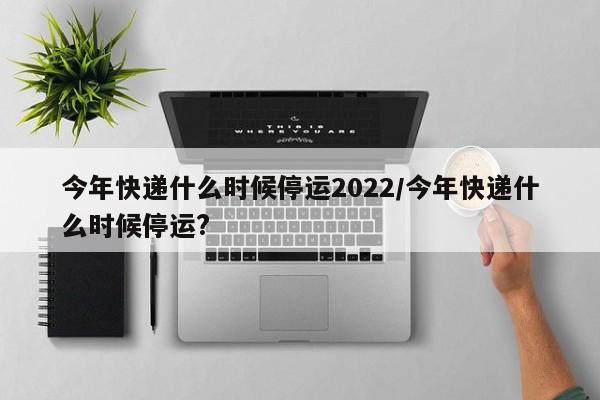 今年快递什么时候停运2022/今年快递什么时候停运?