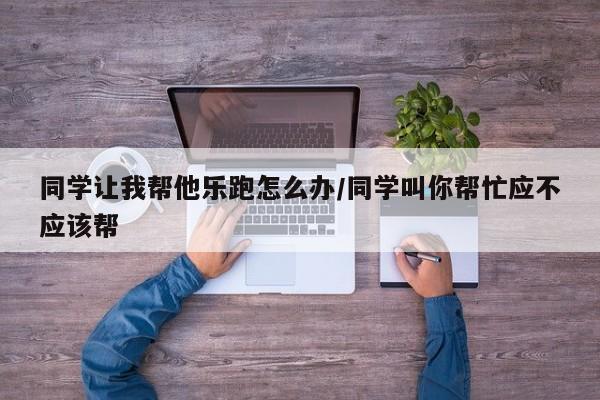 同学让我帮他乐跑怎么办/同学叫你帮忙应不应该帮