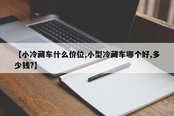 【小冷藏车什么价位,小型冷藏车哪个好,多少钱?】