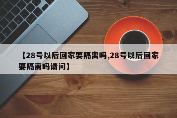 【28号以后回家要隔离吗,28号以后回家要隔离吗请问】