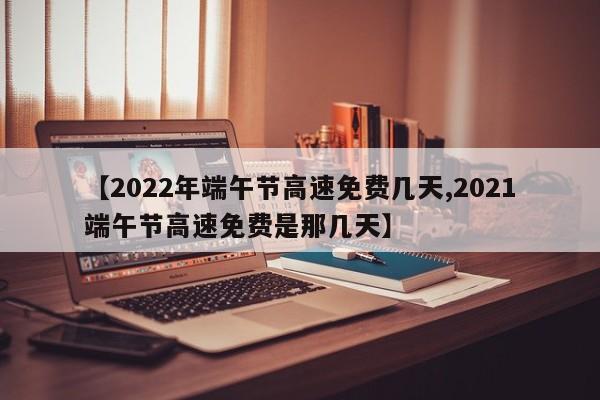 【2022年端午节高速免费几天,2021端午节高速免费是那几天】