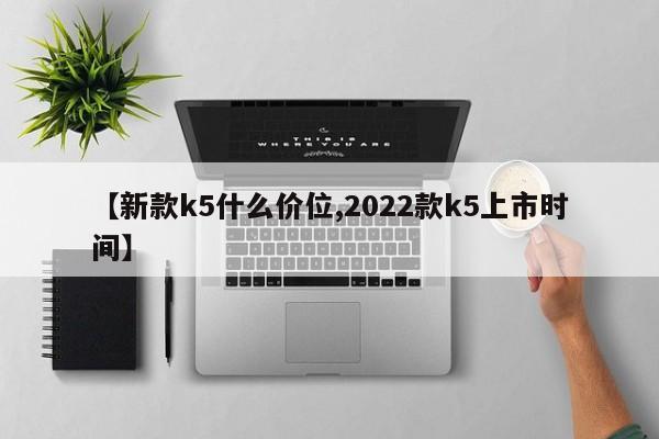 【新款k5什么价位,2022款k5上市时间】