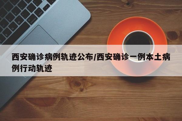 西安确诊病例轨迹公布/西安确诊一例本土病例行动轨迹
