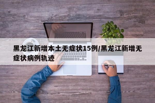 黑龙江新增本土无症状15例/黑龙江新增无症状病例轨迹