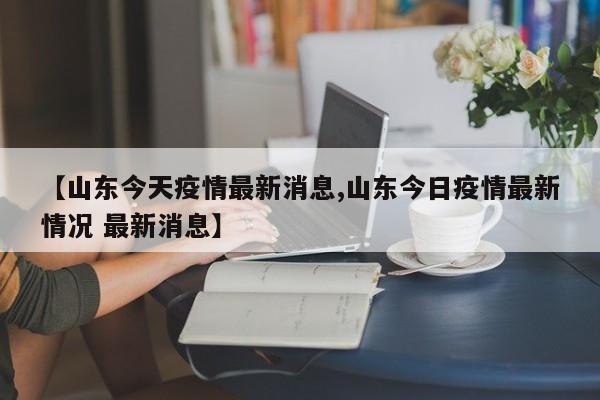 【山东今天疫情最新消息,山东今日疫情最新情况 最新消息】