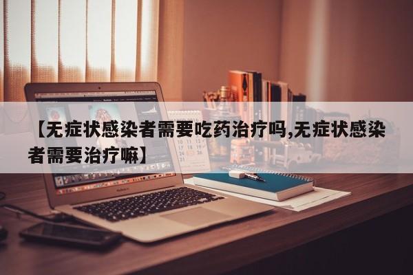 【无症状感染者需要吃药治疗吗,无症状感染者需要治疗嘛】