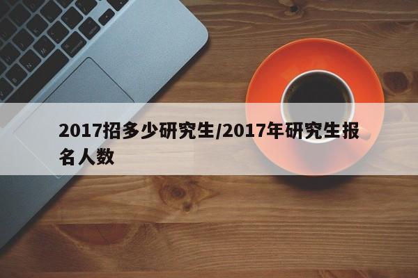 2017招多少研究生/2017年研究生报名人数