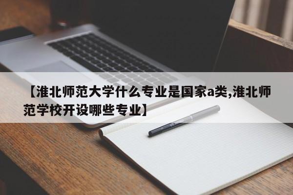 【淮北师范大学什么专业是国家a类,淮北师范学校开设哪些专业】