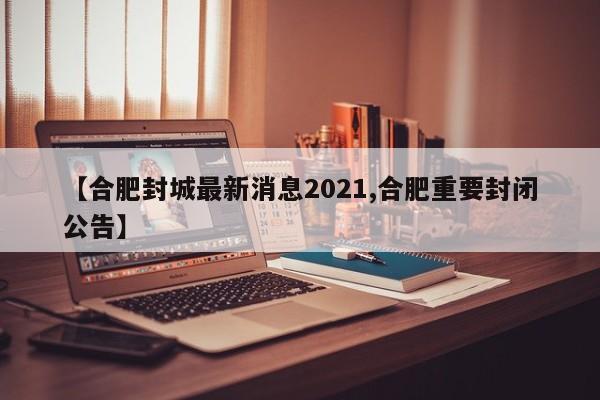 【合肥封城最新消息2021,合肥重要封闭公告】