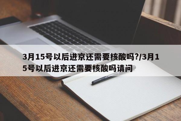 3月15号以后进京还需要核酸吗?/3月15号以后进京还需要核酸吗请问