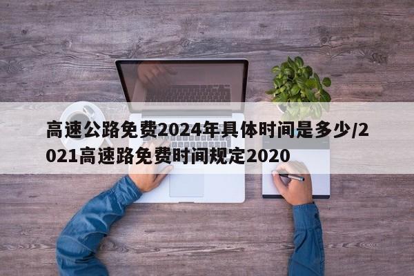 高速公路免费2024年具体时间是多少/2021高速路免费时间规定2020