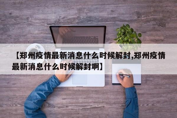 【郑州疫情最新消息什么时候解封,郑州疫情最新消息什么时候解封啊】